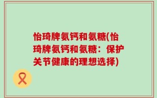 怡琦牌氨钙和氨糖(怡琦牌氨钙和氨糖：保护关节健康的理想选择)