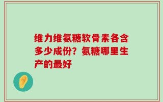 维力维氨糖软骨素各含多少成份？氨糖哪里生产的最好