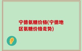 宁德氨糖价格(宁德地区氨糖价格走势)
