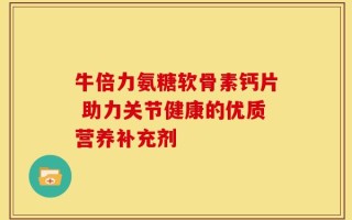 牛倍力氨糖软骨素钙片 助力关节健康的优质营养补充剂