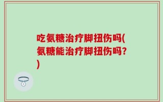 吃氨糖治疗脚扭伤吗(氨糖能治疗脚扭伤吗？)