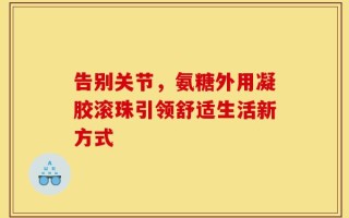 告别关节，氨糖外用凝胶滚珠引领舒适生活新方式