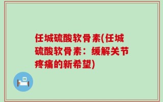 任城硫酸软骨素(任城硫酸软骨素：缓解关节疼痛的新希望)