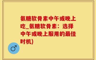 氨糖软骨素中午或晚上吃_氨糖软骨素：选择中午或晚上服用的最佳时机)