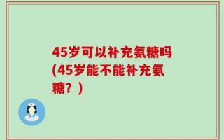 45岁可以补充氨糖吗(45岁能不能补充氨糖？)