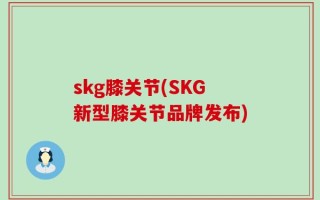 skg膝关节(SKG新型膝关节品牌发布)