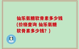 仙乐氨糖软骨素多少钱(价格查询 仙乐氨糖软骨素多少钱？)