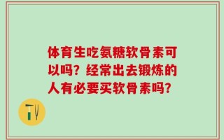 体育生吃氨糖软骨素可以吗？经常出去锻炼的人有必要买软骨素吗？