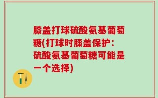 膝盖打球硫酸氨基葡萄糖(打球时膝盖保护：硫酸氨基葡萄糖可能是一个选择)