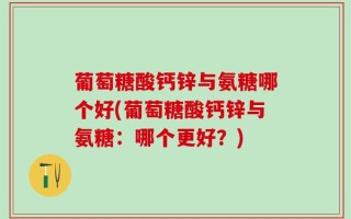 葡萄糖酸钙锌与氨糖哪个好(葡萄糖酸钙锌与氨糖：哪个更好？)
