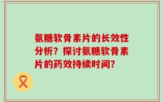 氨糖软骨素片的长效性分析？探讨氨糖软骨素片的药效持续时间？