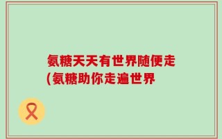氨糖天天有世界随便走(氨糖助你走遍世界