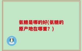 氨糖是哪的好(氨糖的原产地在哪里？)