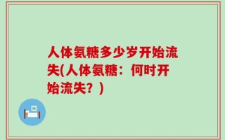 人体氨糖多少岁开始流失(人体氨糖：何时开始流失？)