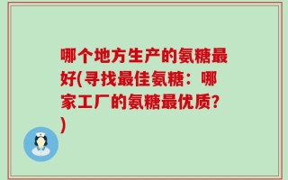 哪个地方生产的氨糖最好(寻找最佳氨糖：哪家工厂的氨糖最优质？)