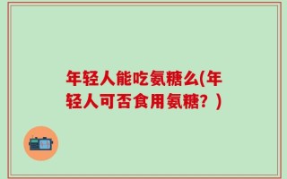 年轻人能吃氨糖么(年轻人可否食用氨糖？)