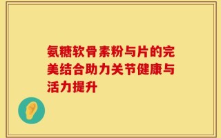 氨糖软骨素粉与片的完美结合助力关节健康与活力提升