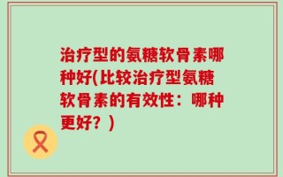 治疗型的氨糖软骨素哪种好(比较治疗型氨糖软骨素的有效性：哪种更好？)