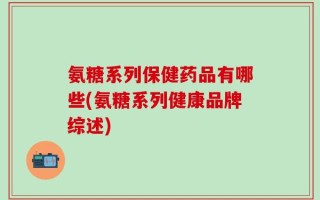 氨糖系列保健药品有哪些(氨糖系列健康品牌综述)
