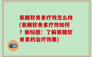 氨糖软骨素疗效怎么样(氨糖软骨素疗效如何？新标题：了解氨糖软骨素的治疗效果)