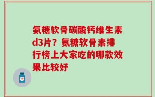 氨糖软骨碳酸钙维生素d3片？氨糖软骨素排行榜上大家吃的哪款效果比较好