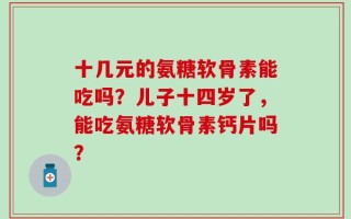 十几元的氨糖软骨素能吃吗？儿子十四岁了，能吃氨糖软骨素钙片吗？