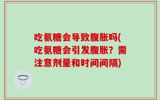 吃氨糖会导致腹胀吗(吃氨糖会引发腹胀？需注意剂量和时间间隔)