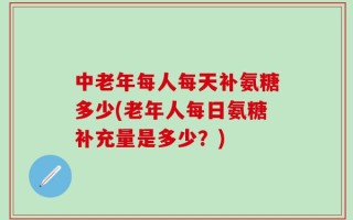 中老年每人每天补氨糖多少(老年人每日氨糖补充量是多少？)