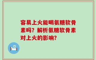 容易上火能喝氨糖软骨素吗？解析氨糖软骨素对上火的影响？