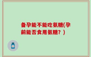 备孕能不能吃氨糖(孕前能否食用氨糖？)