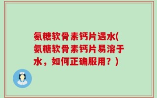 氨糖软骨素钙片遇水(氨糖软骨素钙片易溶于水，如何正确服用？)