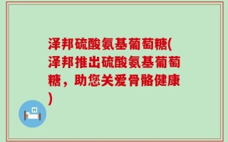 泽邦硫酸氨基葡萄糖(泽邦推出硫酸氨基葡萄糖，助您关爱骨骼健康)