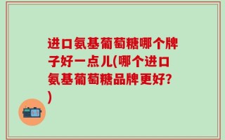 进口氨基葡萄糖哪个牌子好一点儿(哪个进口氨基葡萄糖品牌更好？)
