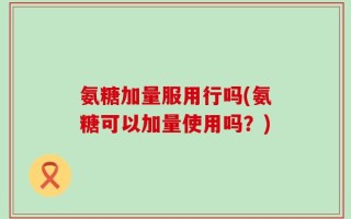 氨糖加量服用行吗(氨糖可以加量使用吗？)