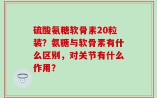 硫酸氨糖软骨素20粒装？氨糖与软骨素有什么区别，对关节有什么作用？