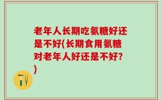 老年人长期吃氨糖好还是不好(长期食用氨糖对老年人好还是不好？)