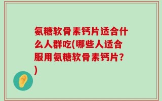 氨糖软骨素钙片适合什么人群吃(哪些人适合服用氨糖软骨素钙片？)