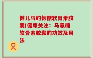 健儿马的氨糖软骨素胶囊(健康关注：马氨糖软骨素胶囊的功效及用法