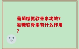葡萄糖氨软骨素功效？氨糖软骨素有什么作用？