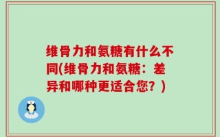 维骨力和氨糖有什么不同(维骨力和氨糖：差异和哪种更适合您？)