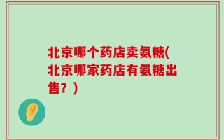 北京哪个药店卖氨糖(北京哪家药店有氨糖出售？)