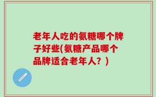 老年人吃的氨糖哪个牌子好些(氨糖产品哪个品牌适合老年人？)