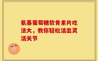 氨基葡萄糖软骨素片吃法大，教你轻松活出灵活关节