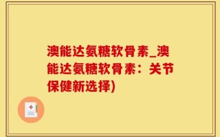 澳能达氨糖软骨素_澳能达氨糖软骨素：关节保健新选择)