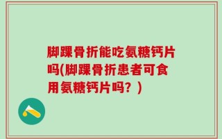 脚踝骨折能吃氨糖钙片吗(脚踝骨折患者可食用氨糖钙片吗？)
