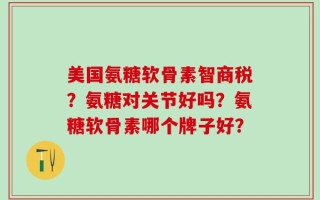 美国氨糖软骨素智商税？氨糖对关节好吗？氨糖软骨素哪个牌子好？