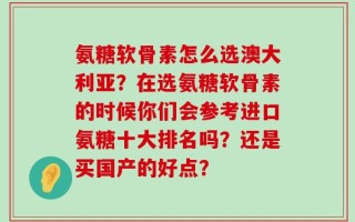 氨糖软骨素怎么选澳大利亚？在选氨糖软骨素的时候你们会参考进口氨糖十大排名吗？还是买国产的好点？
