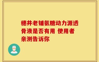 穗井老铺氨糖动力源透骨液是否有用 使用者亲测告诉你