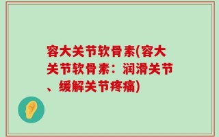 容大关节软骨素(容大关节软骨素：润滑关节、缓解关节疼痛)