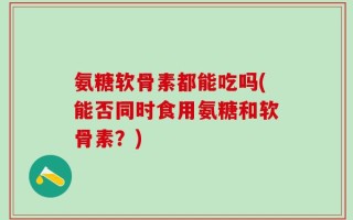 氨糖软骨素都能吃吗(能否同时食用氨糖和软骨素？)